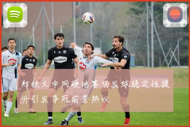 郑钦文中网硬地赛场发球稳定性提升引发争冠前景热议
