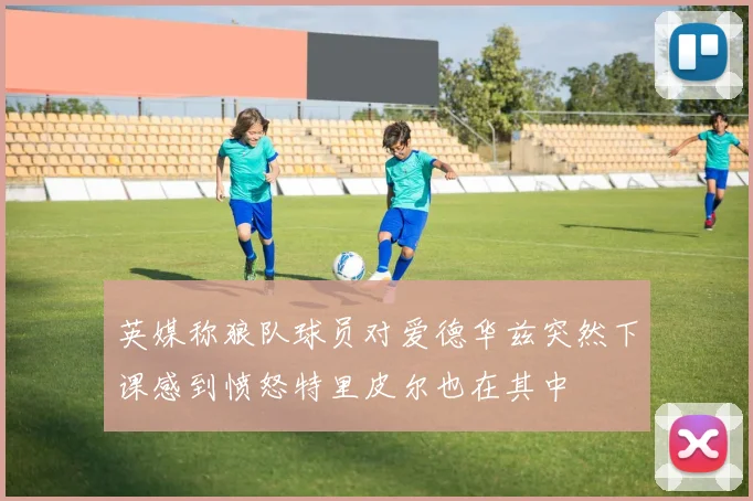 英媒称狼队球员对爱德华兹突然下课感到愤怒特里皮尔也在其中