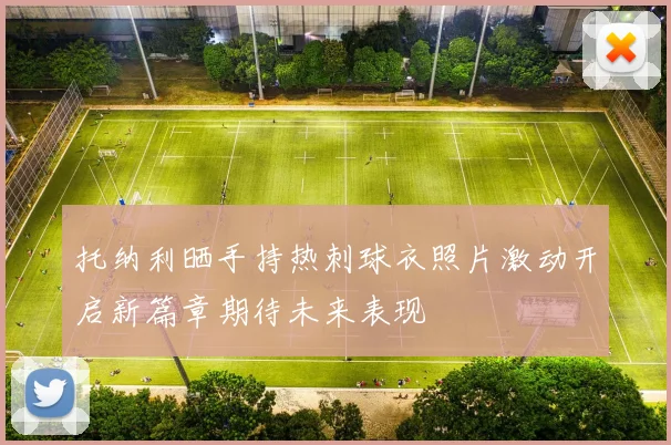 托纳利晒手持热刺球衣照片激动开启新篇章期待未来表现