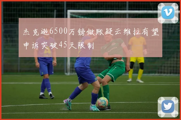 杰克逊6500万镑做账疑云维拉有望申诉突破45天限制