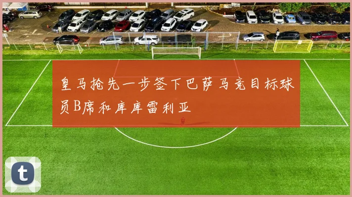 皇马抢先一步签下巴萨马竞目标球员B席和库库雷利亚