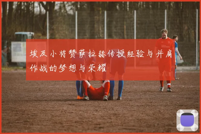 埃及小将赞萨拉赫传授经验与并肩作战的梦想与荣耀