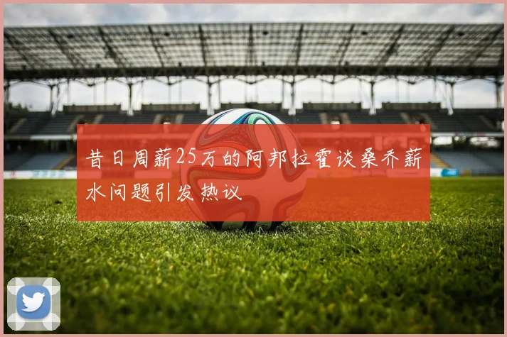 昔日周薪25万的阿邦拉霍谈桑乔薪水问题引发热议