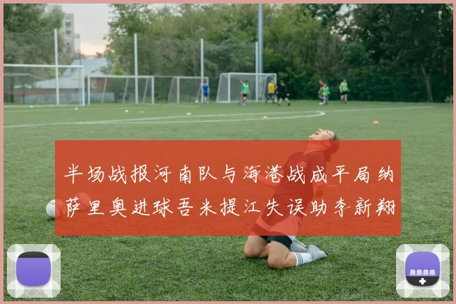 半场战报河南队与海港战成平局纳萨里奥进球吾米提江失误助李新翔扳平