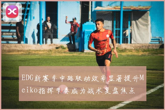 EDG新赛季中路联动效率显著提升Meiko指挥节奏成为战术复盘焦点