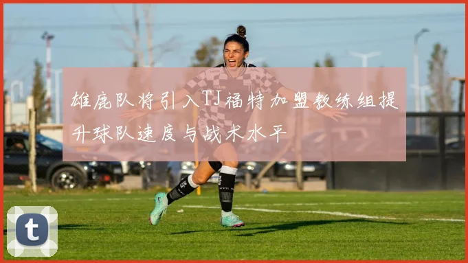 雄鹿队将引入TJ福特加盟教练组提升球队速度与战术水平