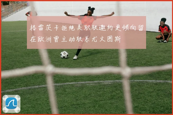 格雷茨卡拒绝美职联邀约更倾向留在欧洲曾主动联系尤文图斯