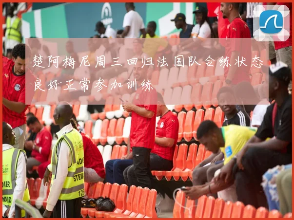 楚阿梅尼周三回归法国队合练状态良好正常参加训练