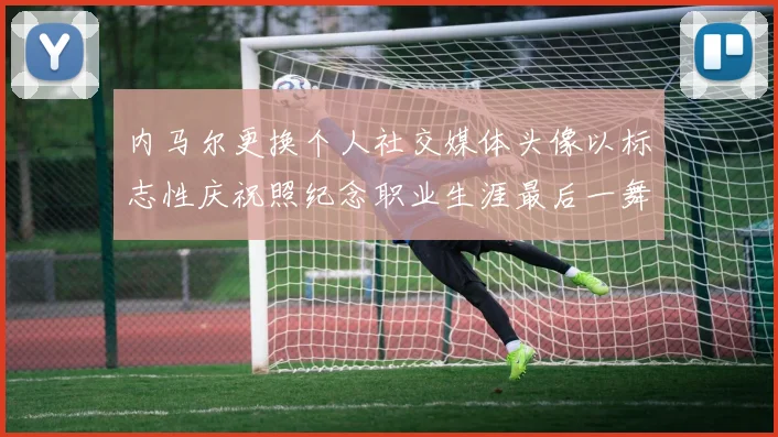 内马尔更换个人社交媒体头像以标志性庆祝照纪念职业生涯最后一舞