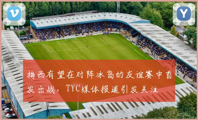 梅西有望在对阵冰岛的友谊赛中首发出战，TYC媒体报道引发关注