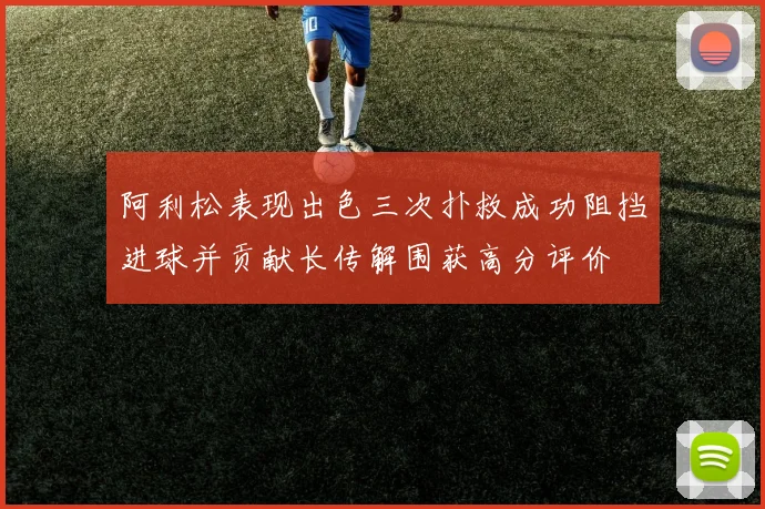 阿利松表现出色三次扑救成功阻挡进球并贡献长传解围获高分评价