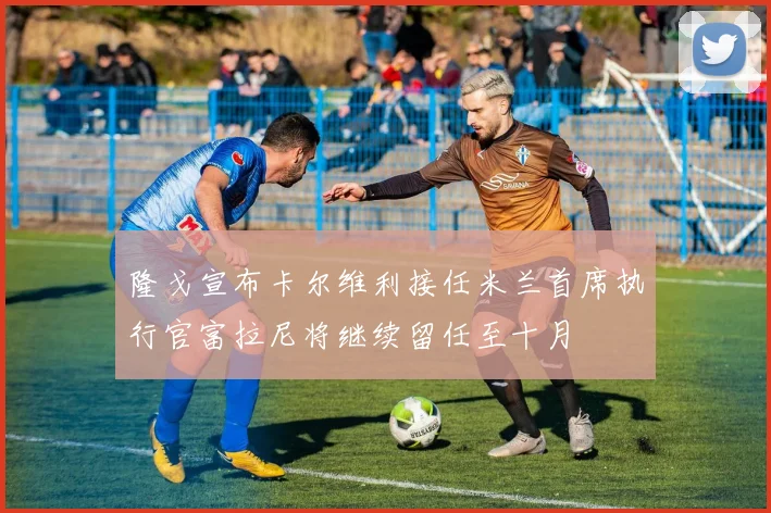 隆戈宣布卡尔维利接任米兰首席执行官富拉尼将继续留任至十月