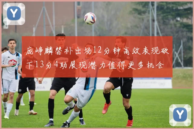 庞峥麟替补出场12分钟高效表现砍下13分4助展现潜力值得更多机会