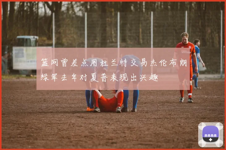篮网曾差点用杜兰特交易杰伦布朗绿军去年对夏普表现出兴趣