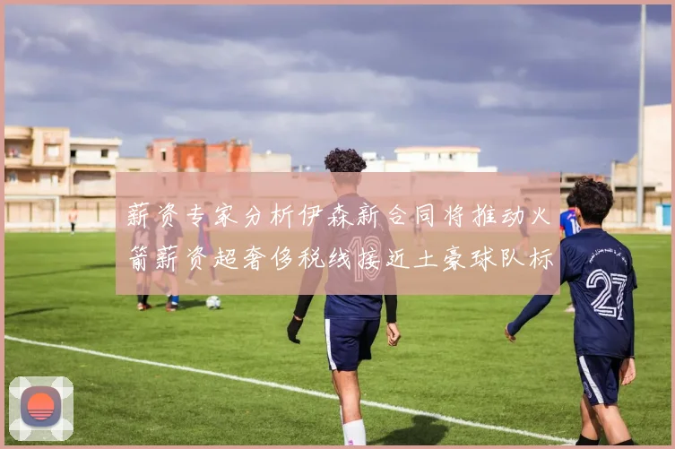 薪资专家分析伊森新合同将推动火箭薪资超奢侈税线接近土豪球队标准