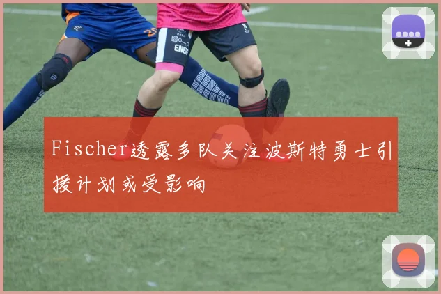Fischer透露多队关注波斯特勇士引援计划或受影响