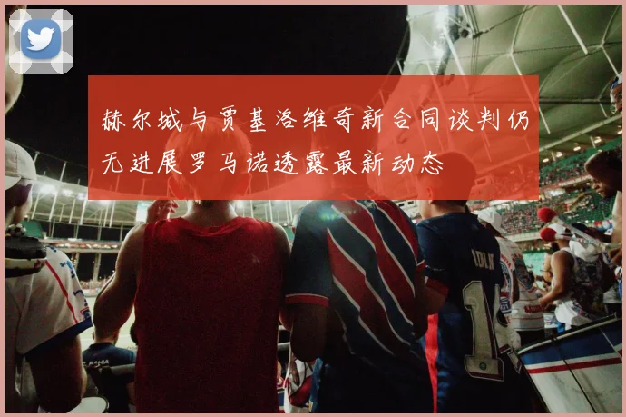 赫尔城与贾基洛维奇新合同谈判仍无进展罗马诺透露最新动态