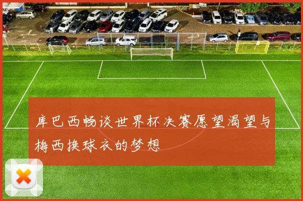 库巴西畅谈世界杯决赛愿望渴望与梅西换球衣的梦想