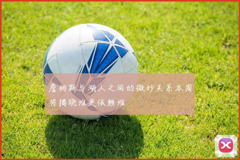詹姆斯与湖人之间的微妙关系本周将揭晓谁更依赖谁