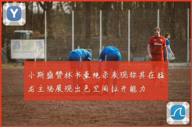 小斯盛赞林书豪绝杀表现称其在猛龙主场展现出色空间拉开能力