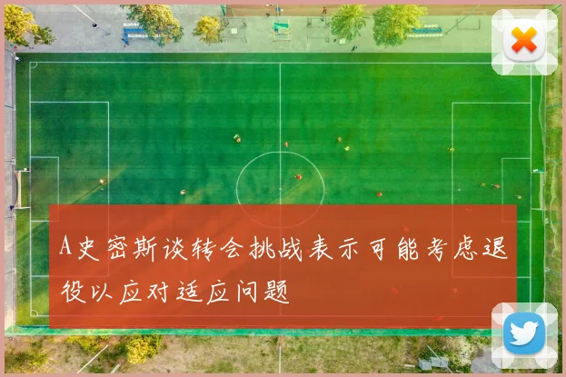 A史密斯谈转会挑战表示可能考虑退役以应对适应问题