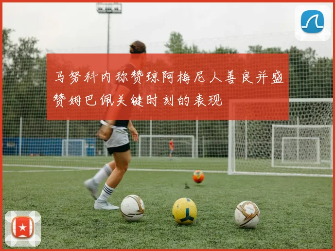 马努科内称赞琼阿梅尼人善良并盛赞姆巴佩关键时刻的表现