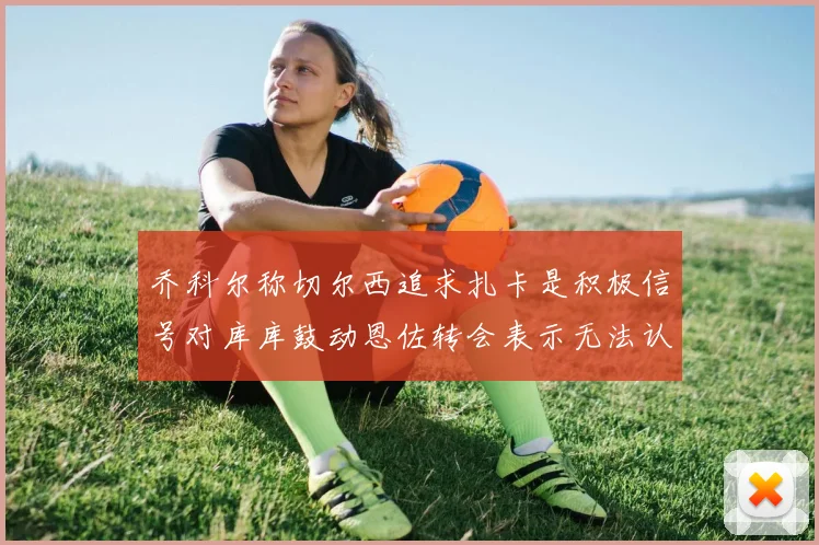 乔科尔称切尔西追求扎卡是积极信号对库库鼓动恩佐转会表示无法认同