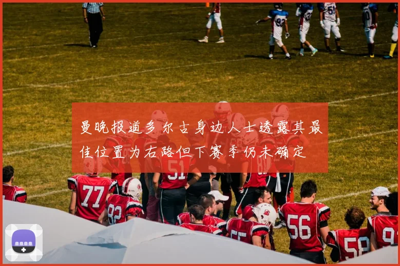 曼晚报道多尔古身边人士透露其最佳位置为右路但下赛季仍未确定